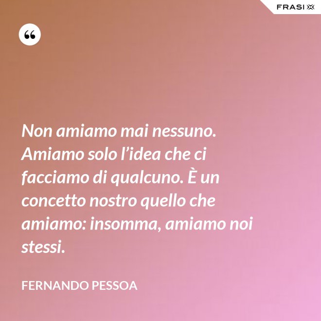 Non amiamo mai nessuno. Amiamo solo l’idea che ci facciamo di qualcuno. È un concetto nostro quello che amiamo: insomma, amiamo noi stessi. - Fernando Pessoa