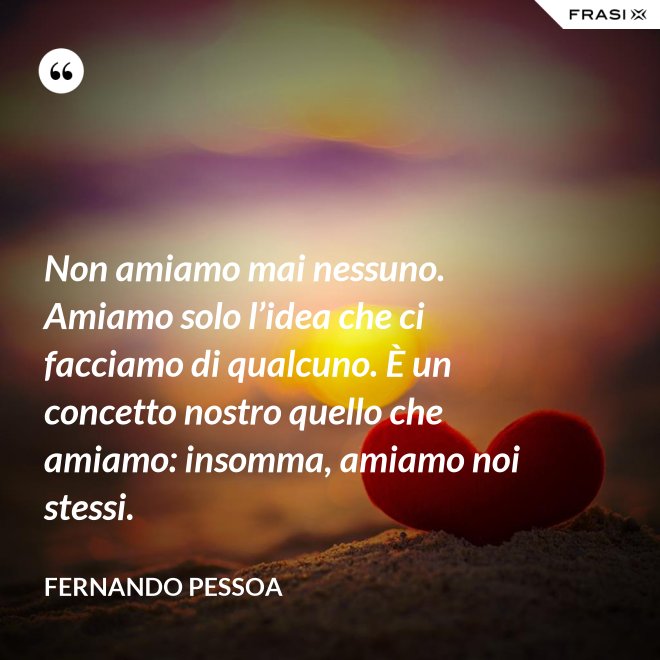 Non amiamo mai nessuno. Amiamo solo l’idea che ci facciamo di qualcuno. È un concetto nostro quello che amiamo: insomma, amiamo noi stessi. - Fernando Pessoa