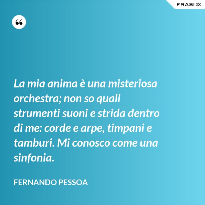 La mia anima è una misteriosa orchestra; non so quali strumenti suoni e strida dentro di me: corde e arpe, timpani e tamburi. Mi conosco come una sinfonia. - Fernando Pessoa