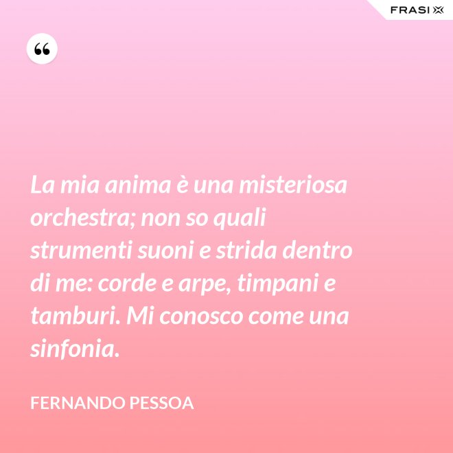La mia anima è una misteriosa orchestra; non so quali strumenti suoni e strida dentro di me: corde e arpe, timpani e tamburi. Mi conosco come una sinfonia. - Fernando Pessoa