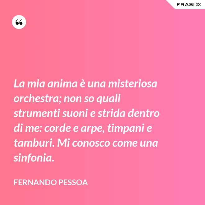 La mia anima è una misteriosa orchestra; non so quali strumenti suoni e strida dentro di me: corde e arpe, timpani e tamburi. Mi conosco come una sinfonia. - Fernando Pessoa