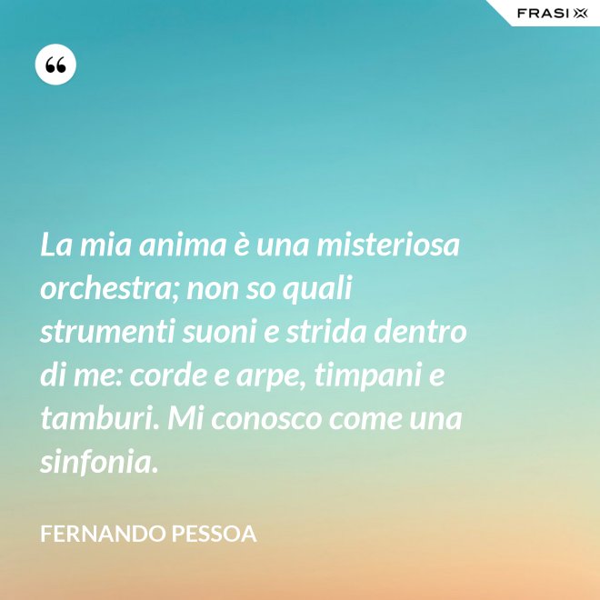 La mia anima è una misteriosa orchestra; non so quali strumenti suoni e strida dentro di me: corde e arpe, timpani e tamburi. Mi conosco come una sinfonia. - Fernando Pessoa