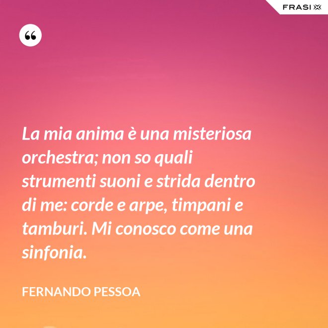 La mia anima è una misteriosa orchestra; non so quali strumenti suoni e strida dentro di me: corde e arpe, timpani e tamburi. Mi conosco come una sinfonia. - Fernando Pessoa