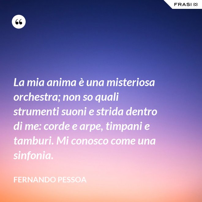 La mia anima è una misteriosa orchestra; non so quali strumenti suoni e strida dentro di me: corde e arpe, timpani e tamburi. Mi conosco come una sinfonia. - Fernando Pessoa