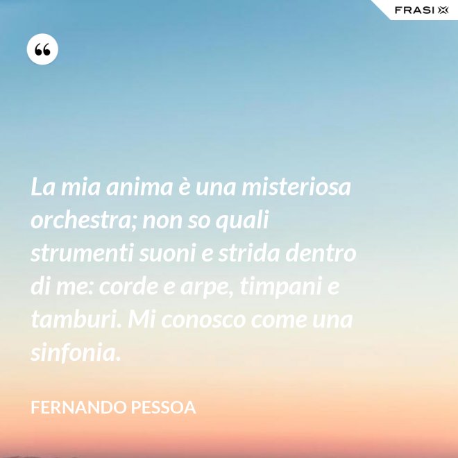La mia anima è una misteriosa orchestra; non so quali strumenti suoni e strida dentro di me: corde e arpe, timpani e tamburi. Mi conosco come una sinfonia. - Fernando Pessoa