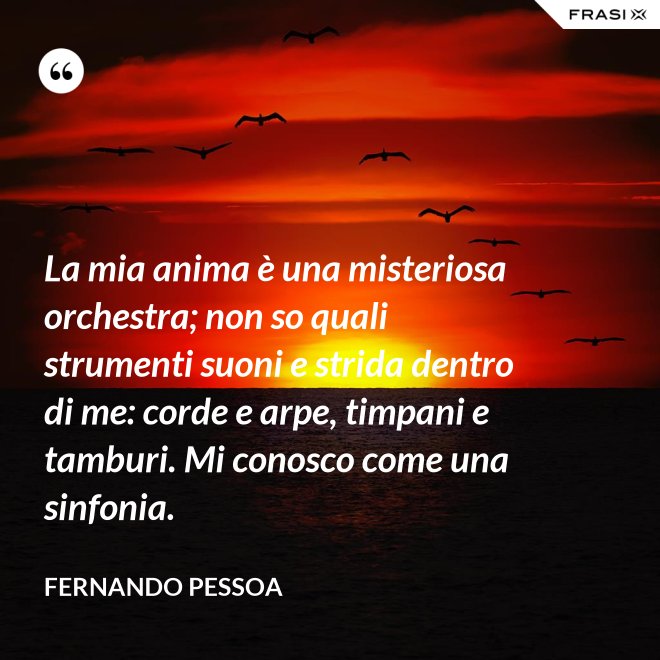 La mia anima è una misteriosa orchestra; non so quali strumenti suoni e strida dentro di me: corde e arpe, timpani e tamburi. Mi conosco come una sinfonia. - Fernando Pessoa