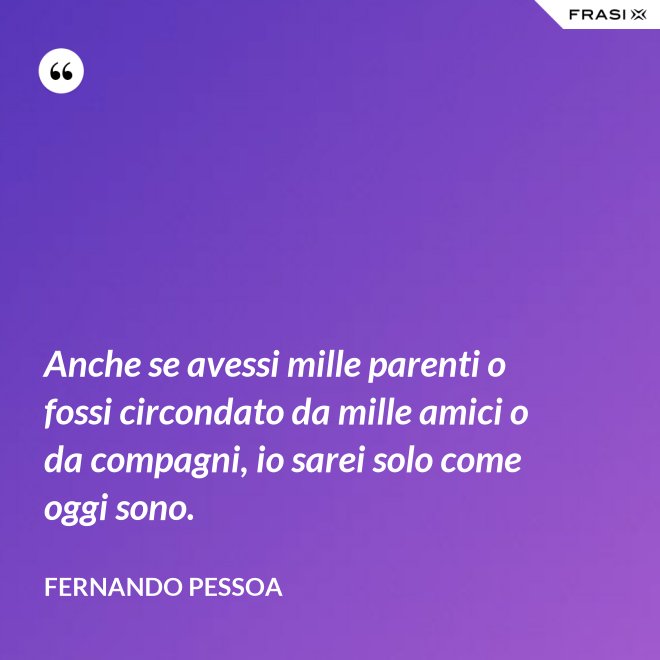 Anche se avessi mille parenti o fossi circondato da mille amici o da compagni, io sarei solo come oggi sono. - Fernando Pessoa