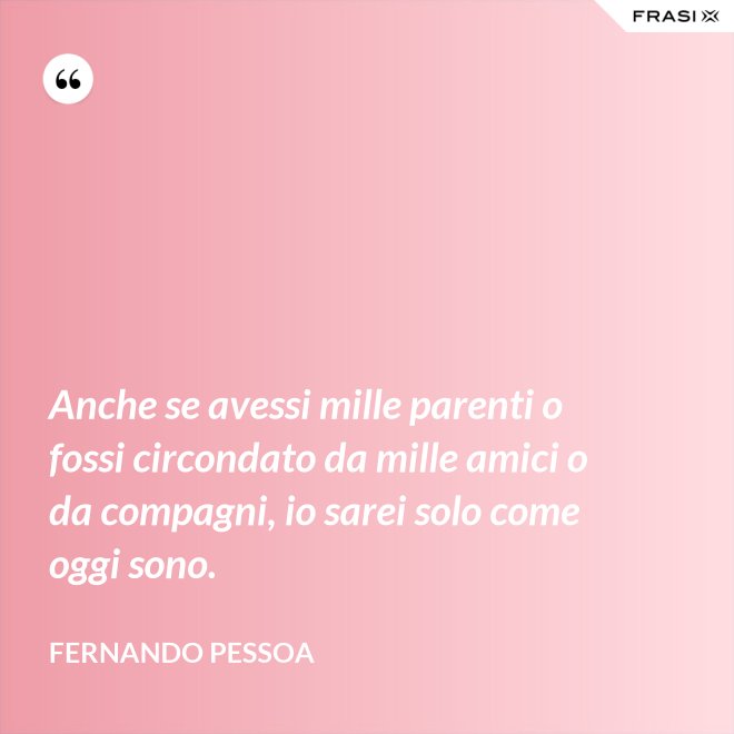 Anche se avessi mille parenti o fossi circondato da mille amici o da compagni, io sarei solo come oggi sono. - Fernando Pessoa