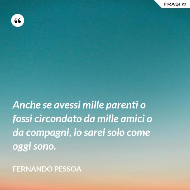 Anche se avessi mille parenti o fossi circondato da mille amici o da compagni, io sarei solo come oggi sono. - Fernando Pessoa
