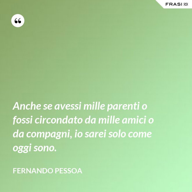 Anche se avessi mille parenti o fossi circondato da mille amici o da compagni, io sarei solo come oggi sono. - Fernando Pessoa