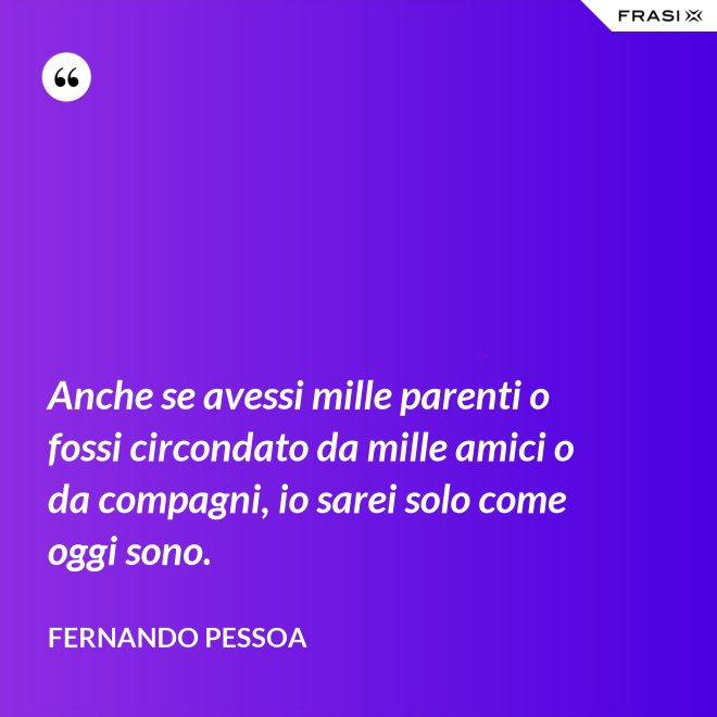 Anche se avessi mille parenti o fossi circondato da mille amici o da compagni, io sarei solo come oggi sono. - Fernando Pessoa