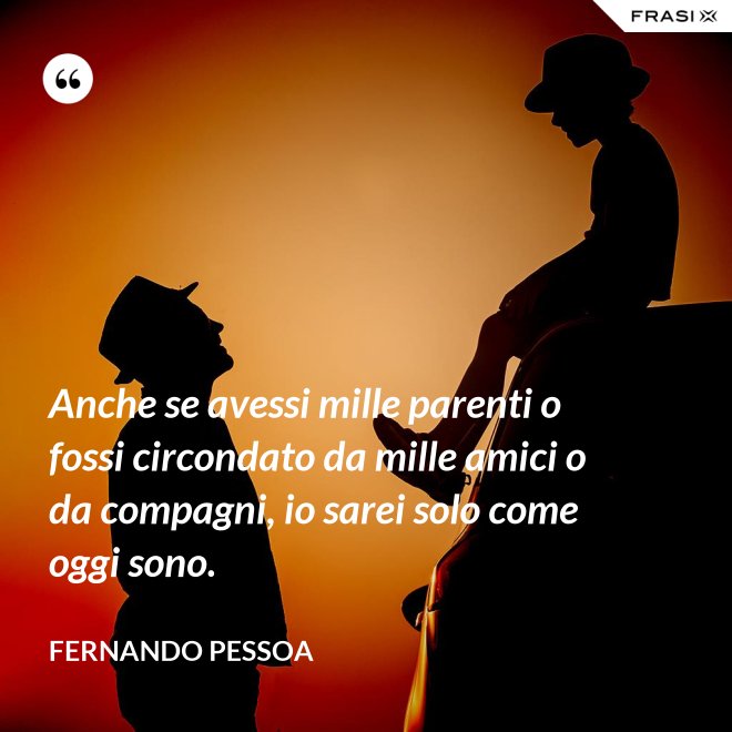 Anche se avessi mille parenti o fossi circondato da mille amici o da compagni, io sarei solo come oggi sono. - Fernando Pessoa