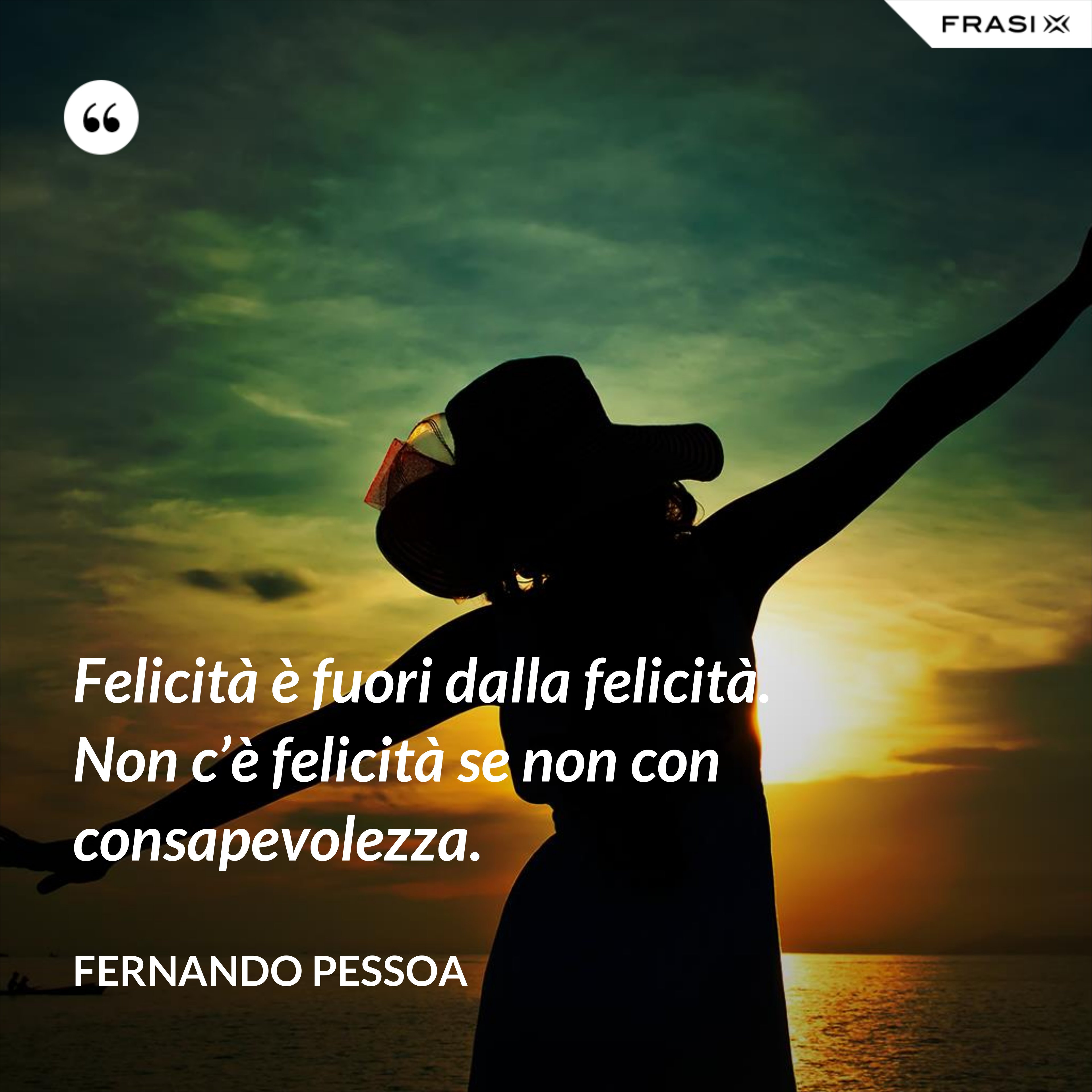 Felicità è fuori dalla felicità. Non c’è felicità se non con consapevolezza. - Fernando Pessoa