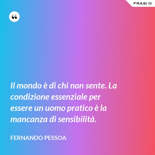 Il mondo è di chi non sente. La condizione essenziale per essere un uomo pratico è la mancanza di sensibilità. - Fernando Pessoa