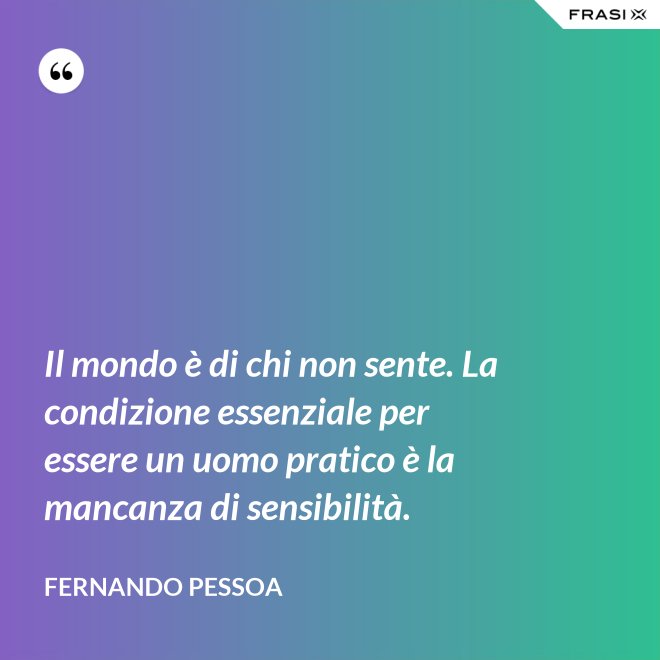 Il mondo è di chi non sente. La condizione essenziale per essere un uomo pratico è la mancanza di sensibilità. - Fernando Pessoa
