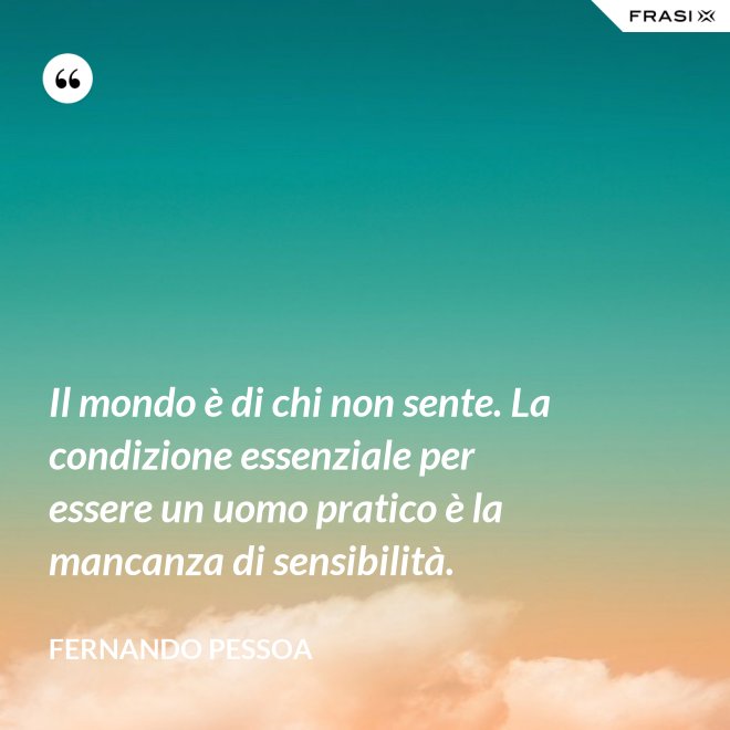 Il mondo è di chi non sente. La condizione essenziale per essere un uomo pratico è la mancanza di sensibilità. - Fernando Pessoa