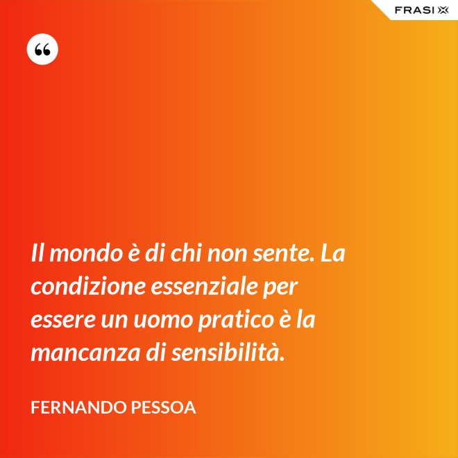 Il mondo è di chi non sente. La condizione essenziale per essere un uomo pratico è la mancanza di sensibilità. - Fernando Pessoa