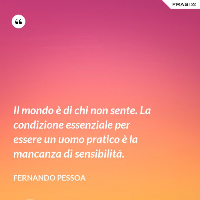 Il mondo è di chi non sente. La condizione essenziale per essere un uomo pratico è la mancanza di sensibilità. - Fernando Pessoa