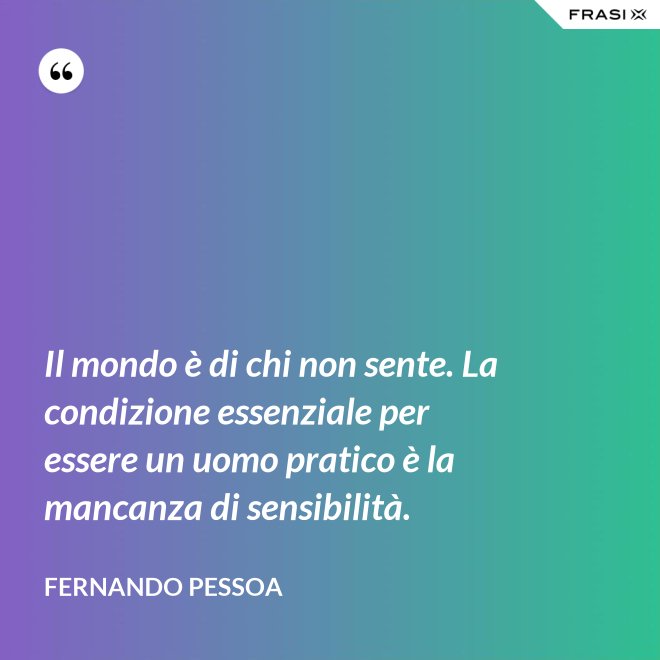 Il mondo è di chi non sente. La condizione essenziale per essere un uomo pratico è la mancanza di sensibilità. - Fernando Pessoa