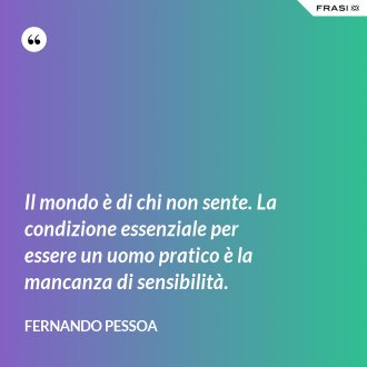 Il mondo è di chi non sente. La condizione essenziale per essere un uomo pratico è la mancanza di sensibilità. - Fernando Pessoa