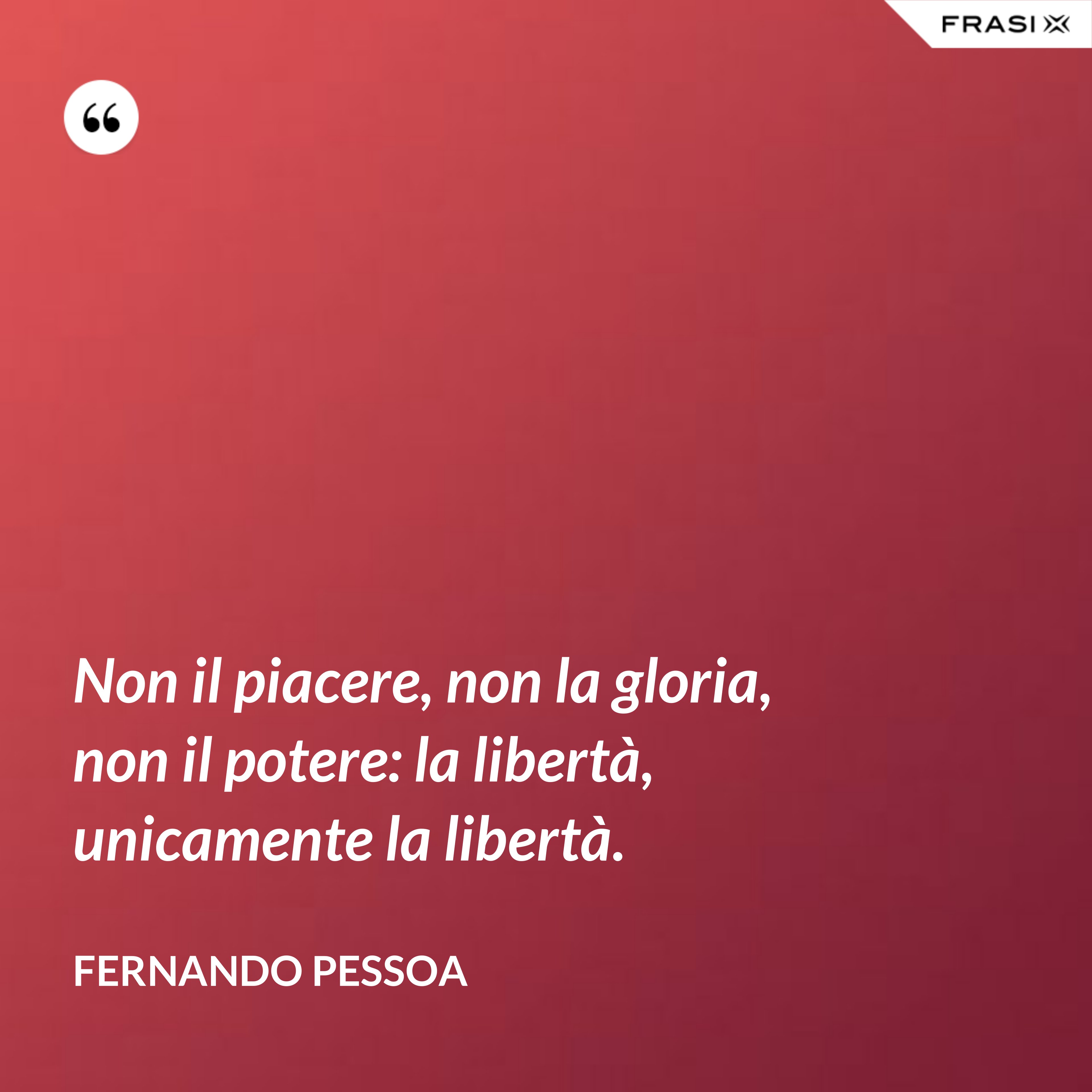 Non il piacere, non la gloria, non il potere: la libertà, unicamente la libertà. - Fernando Pessoa