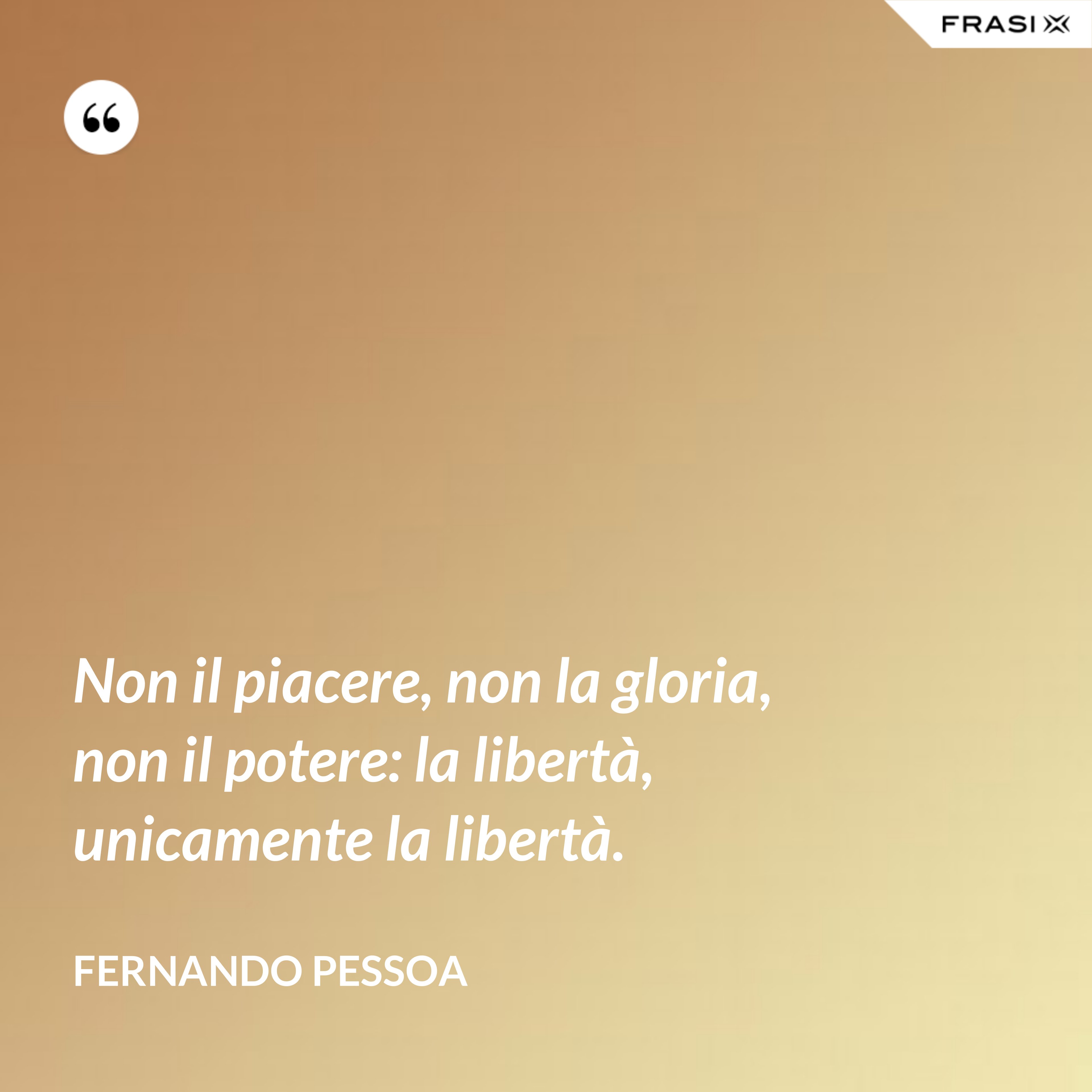 Non il piacere, non la gloria, non il potere: la libertà, unicamente la libertà. - Fernando Pessoa
