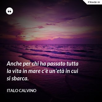 Anche per chi ha passato tutta la vita in mare c'è un'età in cui si sbarca. - Italo Calvino