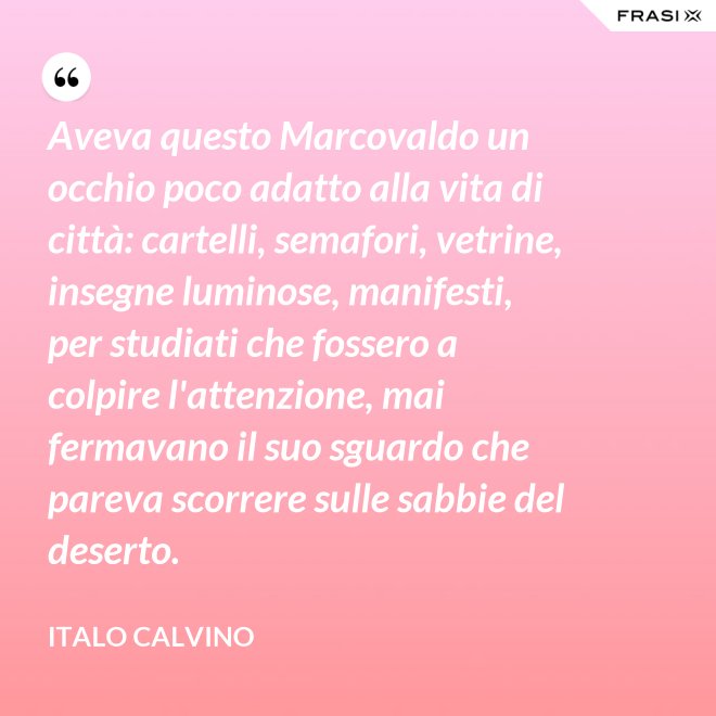 Aveva questo Marcovaldo un occhio poco adatto alla vita di città: cartelli, semafori, vetrine, insegne luminose, manifesti, per studiati che fossero a colpire l'attenzione, mai fermavano il suo sguardo che pareva scorrere sulle sabbie del deserto. - Italo Calvino