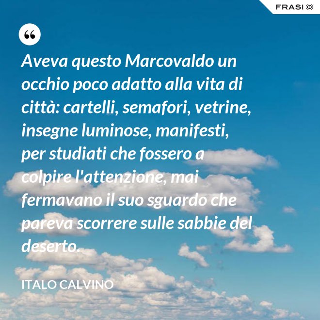 Aveva questo Marcovaldo un occhio poco adatto alla vita di città: cartelli, semafori, vetrine, insegne luminose, manifesti, per studiati che fossero a colpire l'attenzione, mai fermavano il suo sguardo che pareva scorrere sulle sabbie del deserto. - Italo Calvino