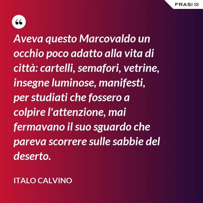 Aveva questo Marcovaldo un occhio poco adatto alla vita di città: cartelli, semafori, vetrine, insegne luminose, manifesti, per studiati che fossero a colpire l'attenzione, mai fermavano il suo sguardo che pareva scorrere sulle sabbie del deserto. - Italo Calvino