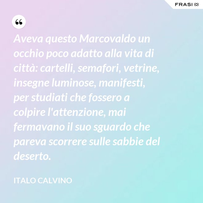 Aveva questo Marcovaldo un occhio poco adatto alla vita di città: cartelli, semafori, vetrine, insegne luminose, manifesti, per studiati che fossero a colpire l'attenzione, mai fermavano il suo sguardo che pareva scorrere sulle sabbie del deserto. - Italo Calvino