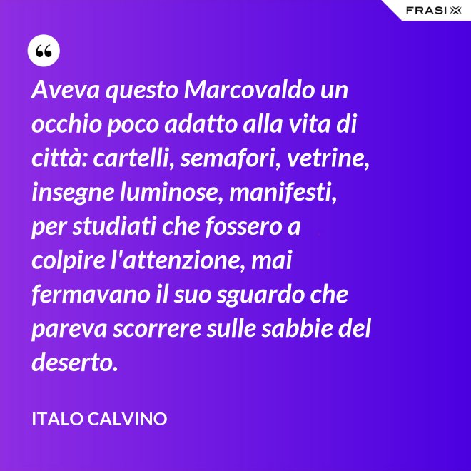 Aveva questo Marcovaldo un occhio poco adatto alla vita di città: cartelli, semafori, vetrine, insegne luminose, manifesti, per studiati che fossero a colpire l'attenzione, mai fermavano il suo sguardo che pareva scorrere sulle sabbie del deserto. - Italo Calvino