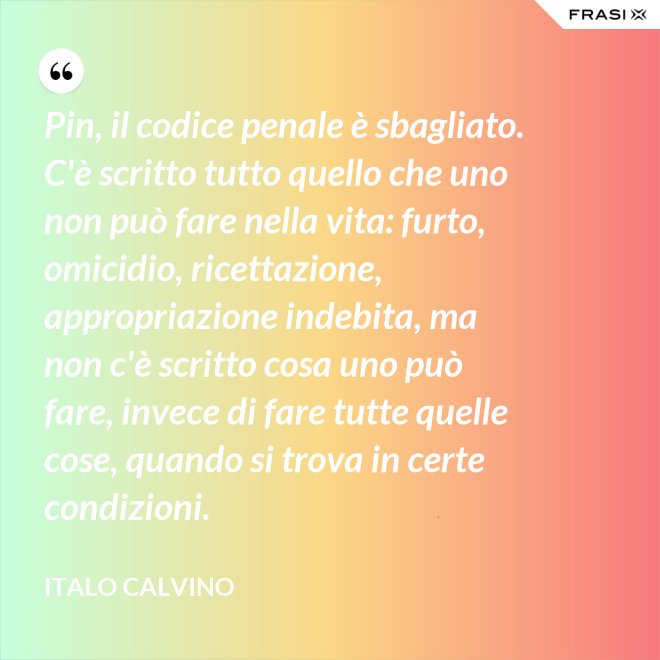 Pin, il codice penale è sbagliato. C'è scritto tutto quello che uno non può fare nella vita: furto, omicidio, ricettazione, appropriazione indebita, ma non c'è scritto cosa uno può fare, invece di fare tutte quelle cose, quando si trova in certe condizioni. - Italo Calvino