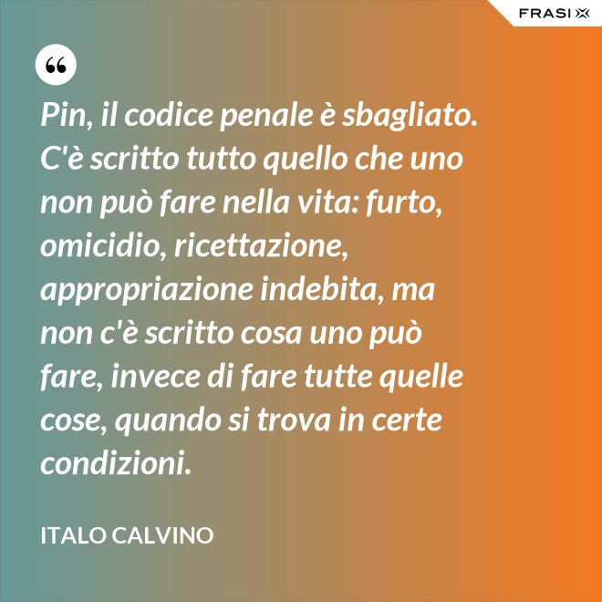 Pin, il codice penale è sbagliato. C'è scritto tutto quello che uno non può fare nella vita: furto, omicidio, ricettazione, appropriazione indebita, ma non c'è scritto cosa uno può fare, invece di fare tutte quelle cose, quando si trova in certe condizioni. - Italo Calvino