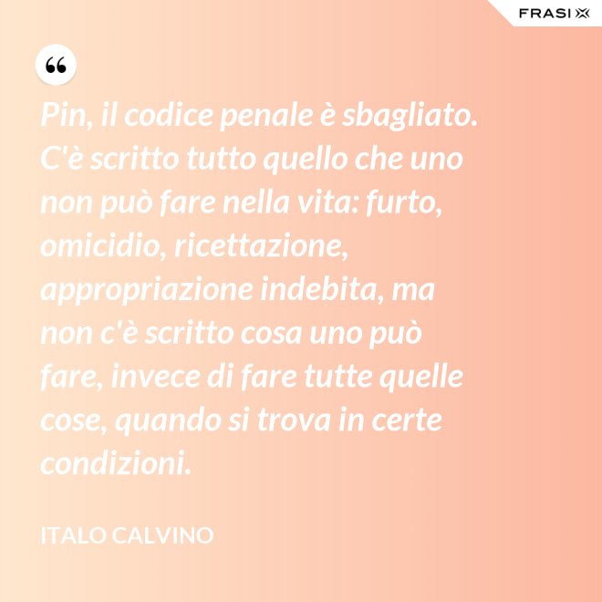 Pin, il codice penale è sbagliato. C'è scritto tutto quello che uno non può fare nella vita: furto, omicidio, ricettazione, appropriazione indebita, ma non c'è scritto cosa uno può fare, invece di fare tutte quelle cose, quando si trova in certe condizioni. - Italo Calvino
