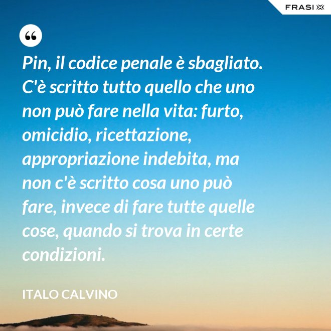 Pin, il codice penale è sbagliato. C'è scritto tutto quello che uno non può fare nella vita: furto, omicidio, ricettazione, appropriazione indebita, ma non c'è scritto cosa uno può fare, invece di fare tutte quelle cose, quando si trova in certe condizioni. - Italo Calvino