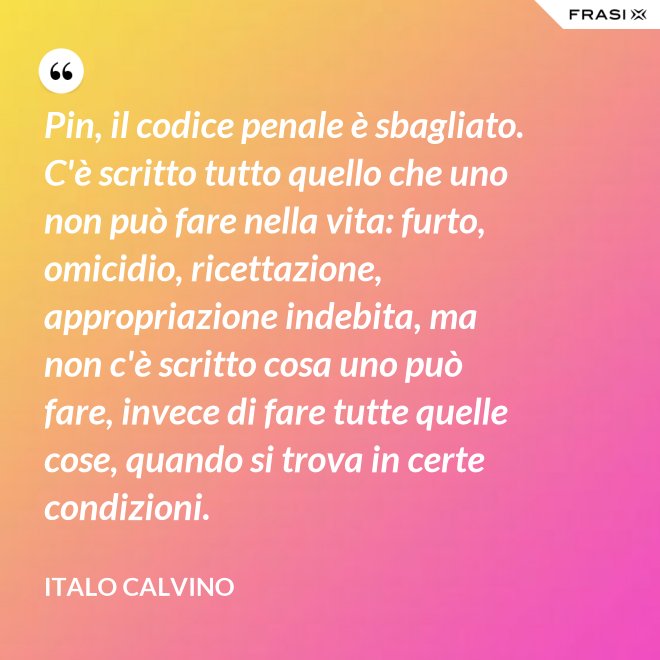 Pin, il codice penale è sbagliato. C'è scritto tutto quello che uno non può fare nella vita: furto, omicidio, ricettazione, appropriazione indebita, ma non c'è scritto cosa uno può fare, invece di fare tutte quelle cose, quando si trova in certe condizioni. - Italo Calvino