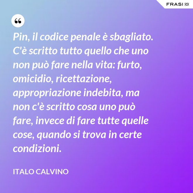 Pin, il codice penale è sbagliato. C'è scritto tutto quello che uno non può fare nella vita: furto, omicidio, ricettazione, appropriazione indebita, ma non c'è scritto cosa uno può fare, invece di fare tutte quelle cose, quando si trova in certe condizioni. - Italo Calvino