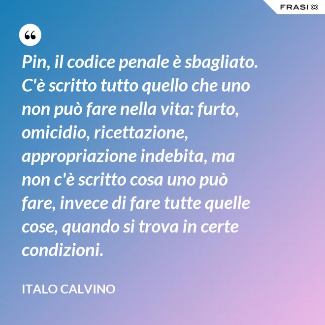 Pin, il codice penale è sbagliato. C'è scritto tutto quello che uno non può fare nella vita: furto, omicidio, ricettazione, appropriazione indebita, ma non c'è scritto cosa uno può fare, invece di fare tutte quelle cose, quando si trova in certe condizioni. - Italo Calvino