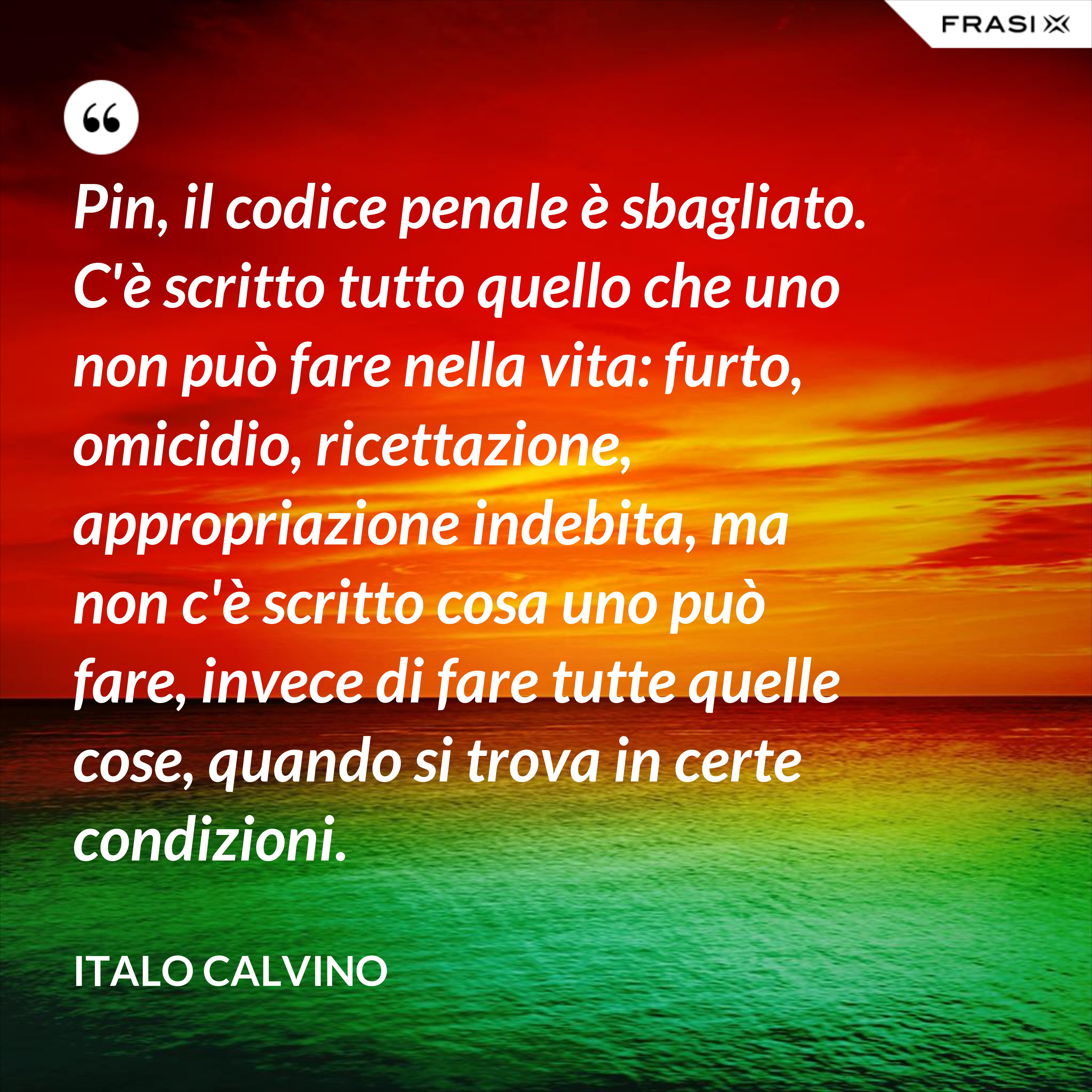 Pin, il codice penale è sbagliato. C'è scritto tutto quello che uno non può fare nella vita: furto, omicidio, ricettazione, appropriazione indebita, ma non c'è scritto cosa uno può fare, invece di fare tutte quelle cose, quando si trova in certe condizioni. - Italo Calvino