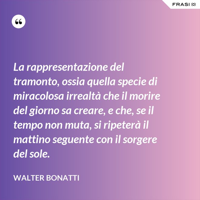 La rappresentazione del tramonto, ossia quella specie di miracolosa irrealtà che il morire del giorno sa creare, e che, se il tempo non muta, si ripeterà il mattino seguente con il sorgere del sole. - Walter Bonatti