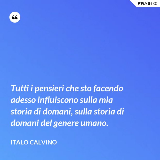 Tutti i pensieri che sto facendo adesso influiscono sulla mia storia di domani, sulla storia di domani del genere umano. - Italo Calvino