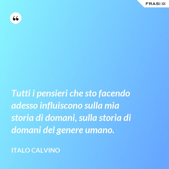 Tutti i pensieri che sto facendo adesso influiscono sulla mia storia di domani, sulla storia di domani del genere umano. - Italo Calvino