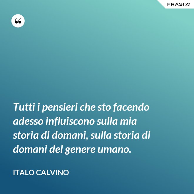 Tutti i pensieri che sto facendo adesso influiscono sulla mia storia di domani, sulla storia di domani del genere umano. - Italo Calvino