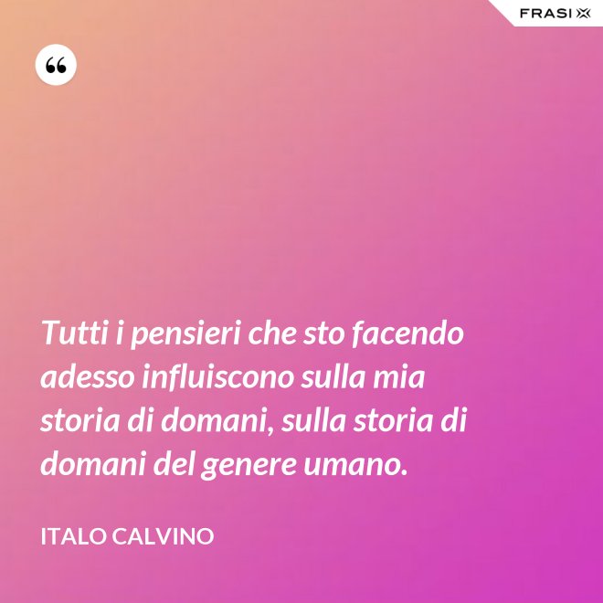 Tutti i pensieri che sto facendo adesso influiscono sulla mia storia di domani, sulla storia di domani del genere umano. - Italo Calvino
