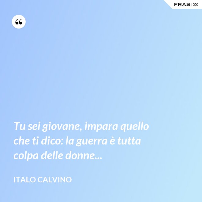 Tu sei giovane, impara quello che ti dico: la guerra è tutta colpa delle donne... - Italo Calvino