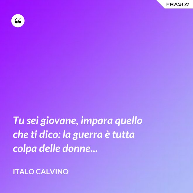 Tu sei giovane, impara quello che ti dico: la guerra è tutta colpa delle donne... - Italo Calvino