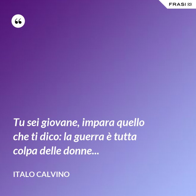 Tu sei giovane, impara quello che ti dico: la guerra è tutta colpa delle donne... - Italo Calvino