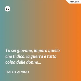 Tu sei giovane, impara quello che ti dico: la guerra è tutta colpa delle donne... - Italo Calvino