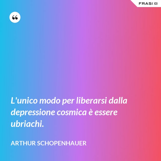 L'unico modo per liberarsi dalla depressione cosmica è essere ubriachi. - Arthur Schopenhauer
